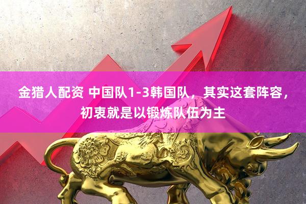金猎人配资 中国队1-3韩国队，其实这套阵容，初衷就是以锻炼队伍为主