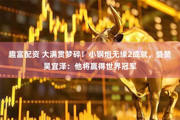 趣富配资 大满贯梦碎！小钢炮无缘2成就，盛赞吴宜泽：他将赢得世界冠军